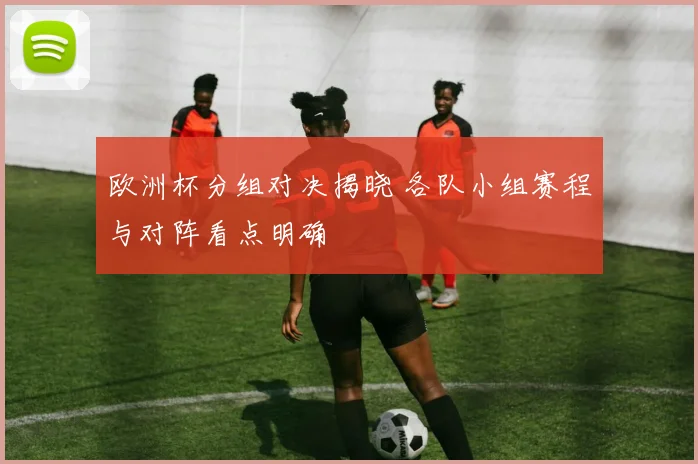 欧洲杯分组对决揭晓 各队小组赛程与对阵看点明确