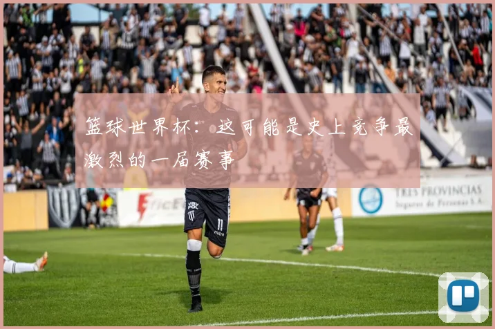 篮球世界杯:这可能是史上竞争最激烈的一届赛事