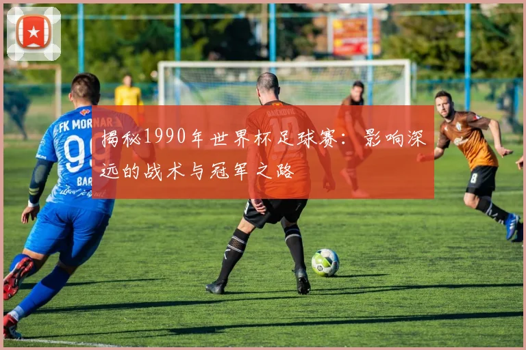 揭秘1990年世界杯足球赛：影响深远的战术与冠军之路