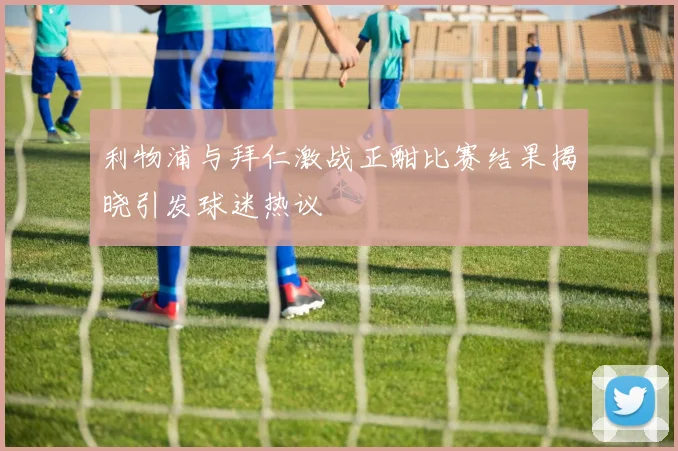利物浦与拜仁激战正酣比赛结果揭晓引发球迷热议