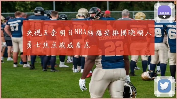 央视五套明日NBA转播安排揭晓湖人勇士焦点战成看点