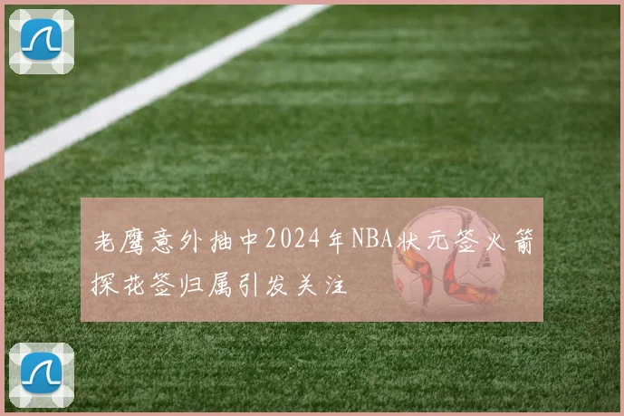 老鹰意外抽中2024年NBA状元签火箭探花签归属引发关注