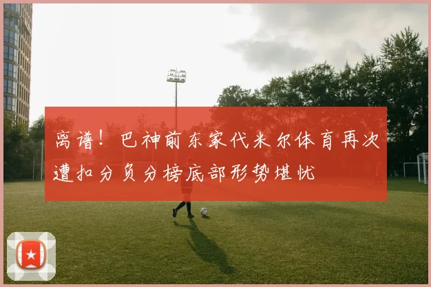 离谱！巴神前东家代米尔体育再次遭扣分负分榜底部形势堪忧